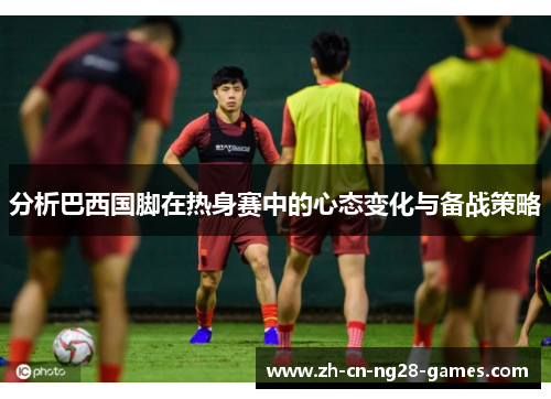 分析巴西国脚在热身赛中的心态变化与备战策略