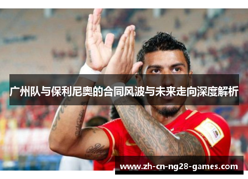 广州队与保利尼奥的合同风波与未来走向深度解析