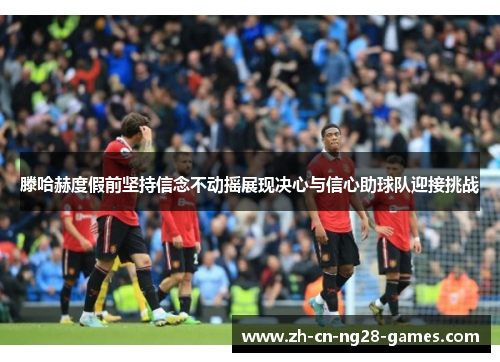 滕哈赫度假前坚持信念不动摇展现决心与信心助球队迎接挑战