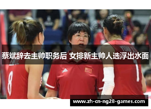 蔡斌辞去主帅职务后 女排新主帅人选浮出水面
