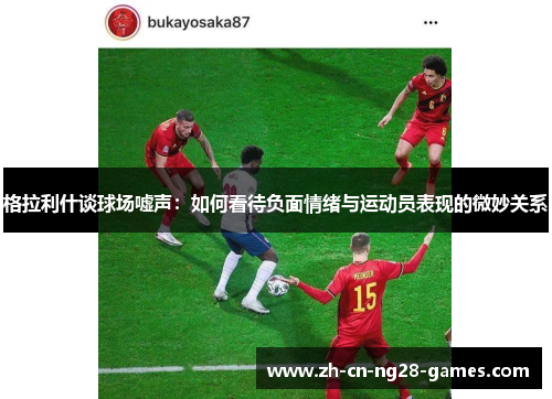 格拉利什谈球场嘘声：如何看待负面情绪与运动员表现的微妙关系