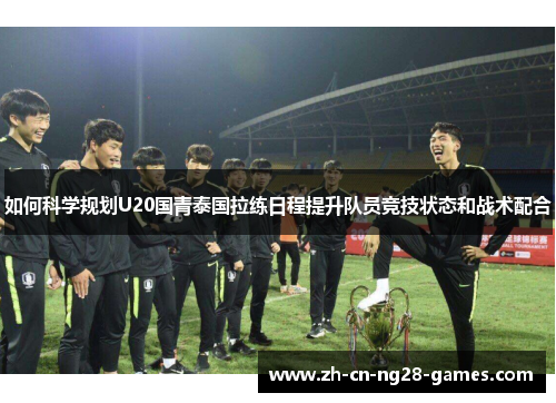 如何科学规划U20国青泰国拉练日程提升队员竞技状态和战术配合