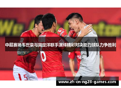 中超赛场韦世豪与周定洋联手演绎精彩对决助力球队力争胜利