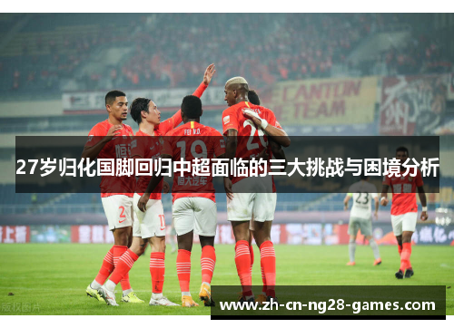 27岁归化国脚回归中超面临的三大挑战与困境分析