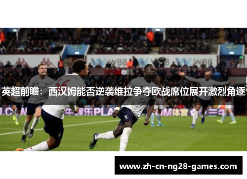 英超前瞻：西汉姆能否逆袭维拉争夺欧战席位展开激烈角逐