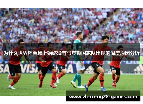 为什么世界杯赛场上始终没有马其顿国家队出现的深度原因分析