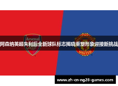 阿森纳英超失利后全新球队标志揭晓重塑形象迎接新挑战