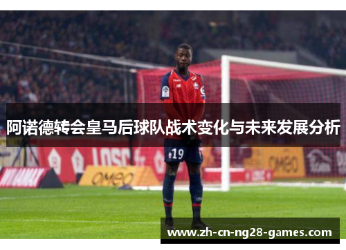 阿诺德转会皇马后球队战术变化与未来发展分析