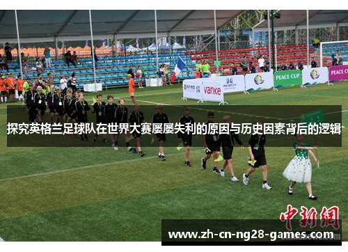 探究英格兰足球队在世界大赛屡屡失利的原因与历史因素背后的逻辑