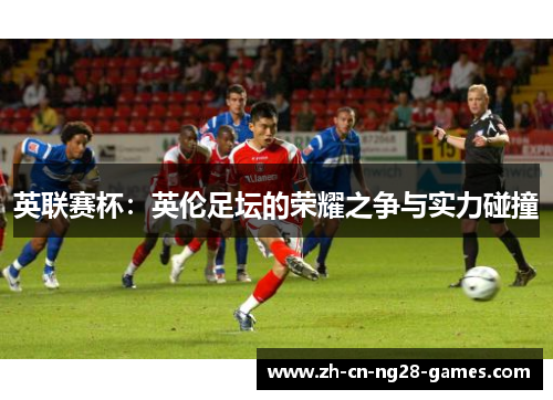 英联赛杯：英伦足坛的荣耀之争与实力碰撞